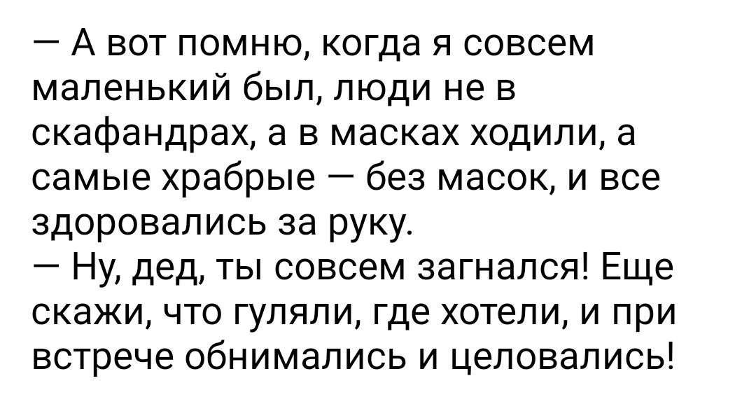 А вот помню когда я совсем маленький был люди не в скафандрах а в масках ходили а самые храбрые без масок и все здоровались за руку Ну дед ты совсем загнался Еще скажи что гуляли где хотели и при встрече обнимались и целовались