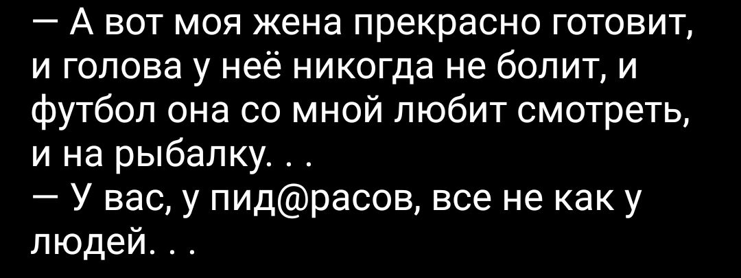 А вот моя жена прекрасно готовит и голова у неё никогда не болит и футбол она со мной любит смотреть и на рыбалку У вас у пидрасов все не как у людей