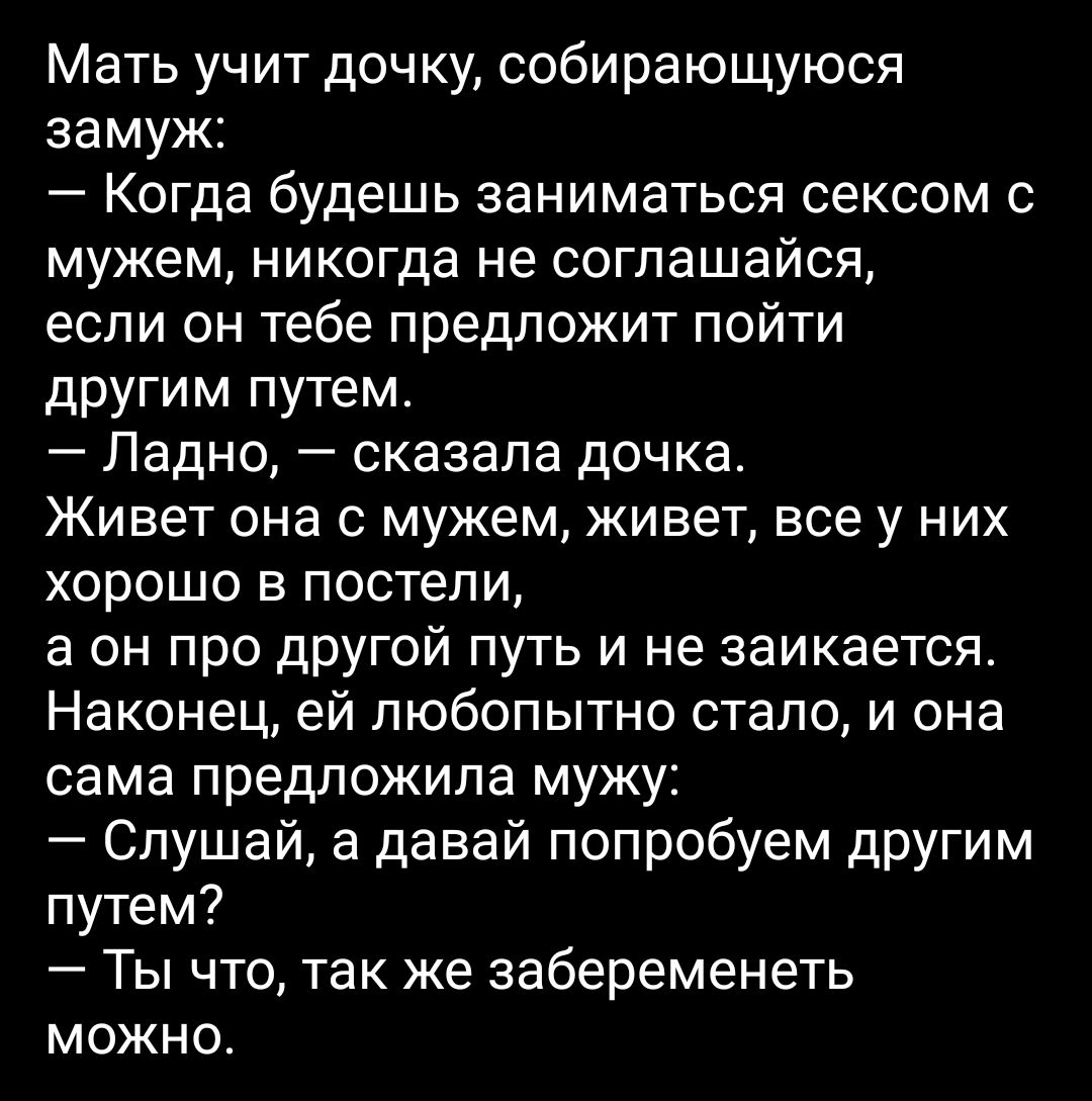 Мать учит дочку собирающуюся замуж Когда будешь заниматься сексом с мужем никогда не соглашайся если он тебе предложит пойти другим путем Ладно сказала дочка Живет она с мужем живет все у них хорошо в постели а он про другой путь и не заикается Наконец ей любопытно стало и она сама предложила мужу Слушай а давай попробуем другим путем Ты что так же забеременеть можно