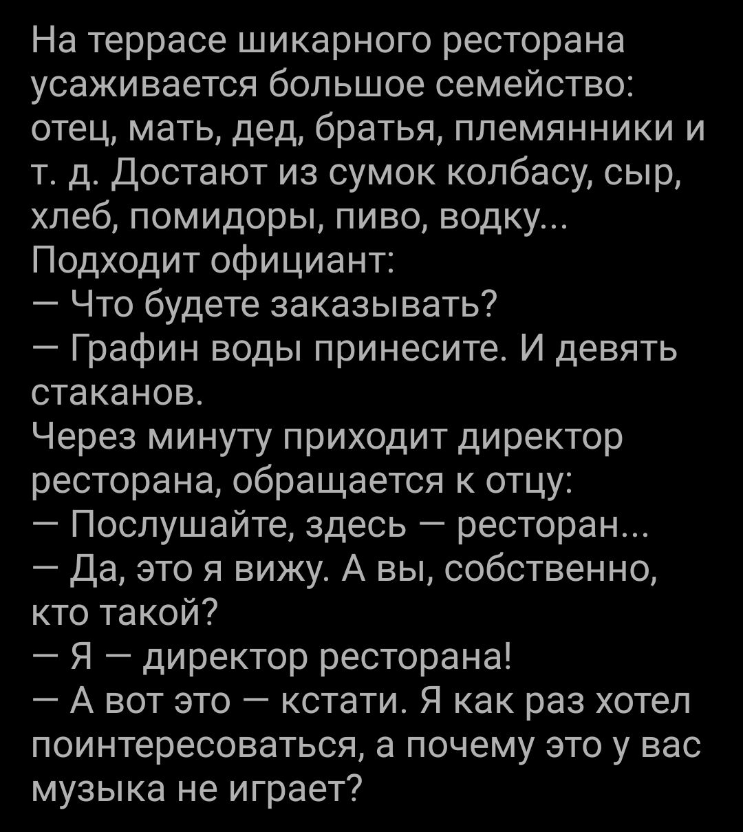 На террасе шикарного ресторана усаживается большое семейство отец мать дед братья племянники и т д Достают из сумок колбасу сыр хлеб помидоры пиво водку Подходит официант Что будете заказывать Графин воды принесите И девять стаканов Через минуту приходит директор ресторана обращается к отцу Послушайте здесь ресторан Да это я вижу А вы собственно кто такой Я директор ресторана А вот это кстати Я ка