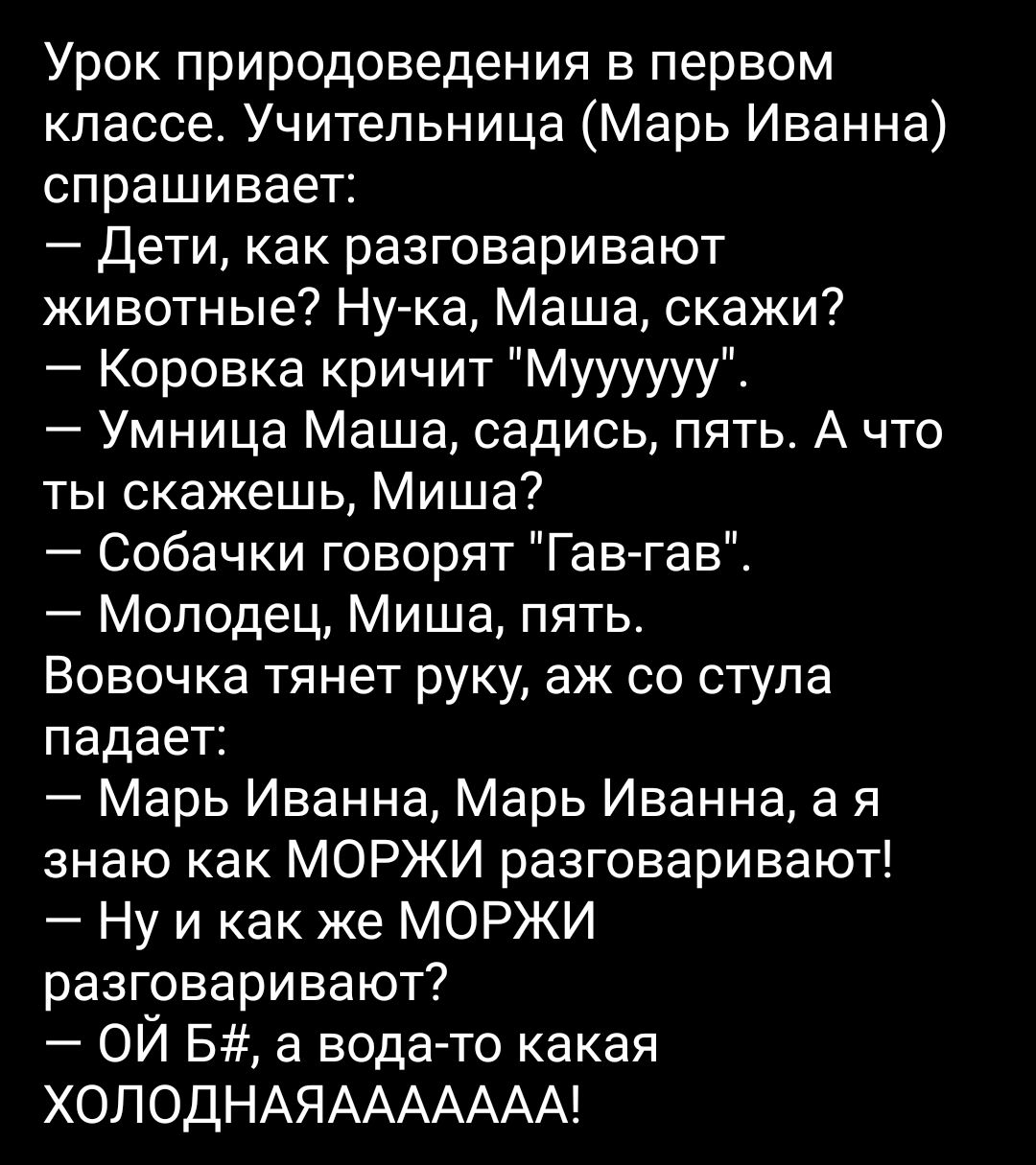 Урок природоведения в первом классе Учительница Марь Иванна спрашивает Дети как разговаривают животные Ну ка Маша скажи Коровка кричит Муууууу Умница Маша садись пять А что ты скажешь Миша Собачки говорят Гав гав Молодец Миша пять Вовочка тянет руку аж со стула падает Марь Иванна Марь Иванна а я знаю как МОРЖИ разговаривают Ну и как же МОРЖИ разговаривают ОЙ Б а вода то какая ХОЛ ОДНАЯААААААА