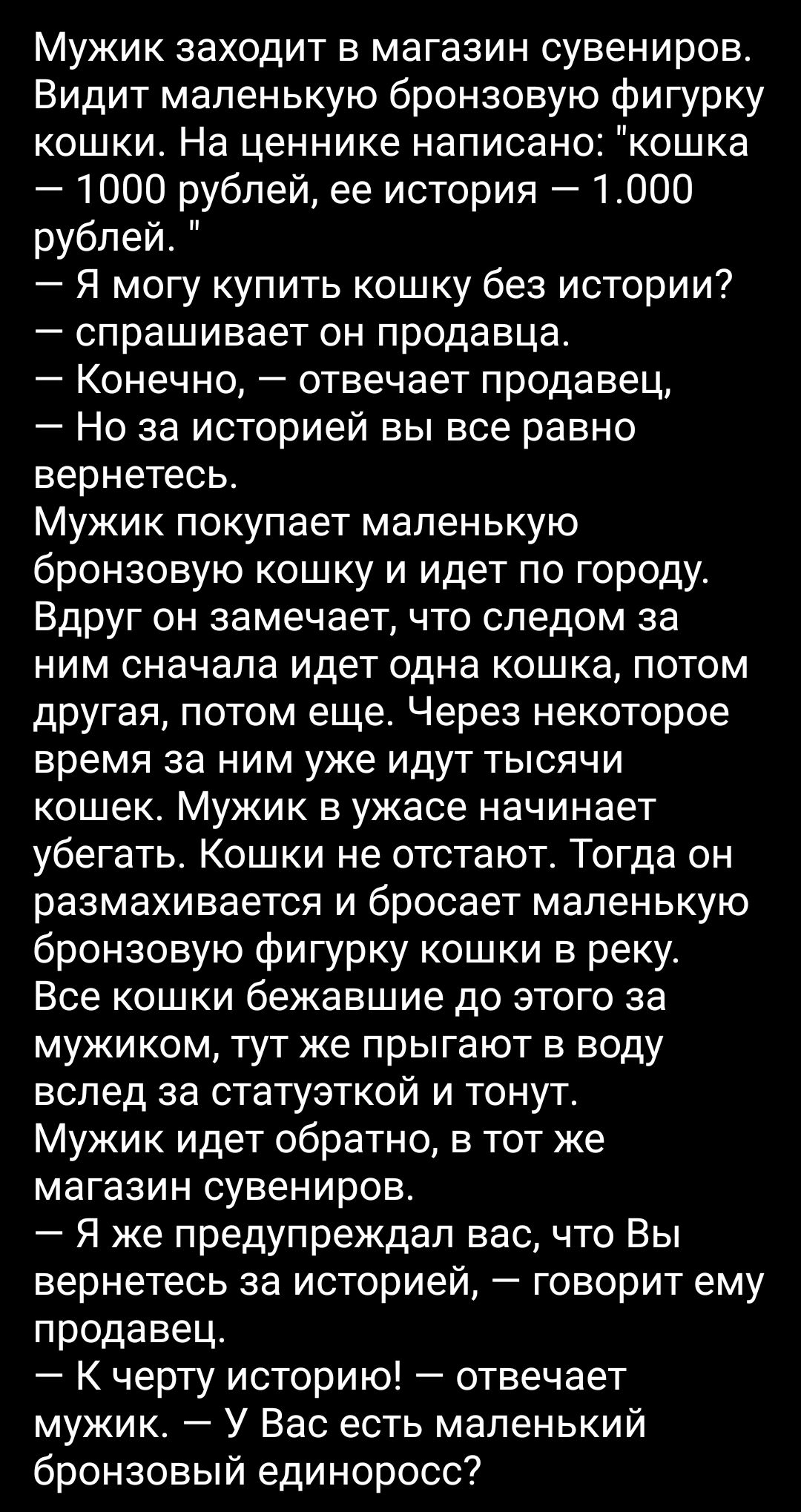 Мужик заходит в магазин сувениров Видит маленькую бронзовую фигурку кошки На ценнике написано кошка 1000 рублей ее история 1000 рублей Я могу купить кошку без истории спрашивает он продавца Конечно отвечает продавец Но за историей вы все равно вернетесь Мужик покупает маленькую бронзовую кошку и идет по городу Вдруг он замечает что следом за ним сначала идет одна кошка потом другая потом еще Через