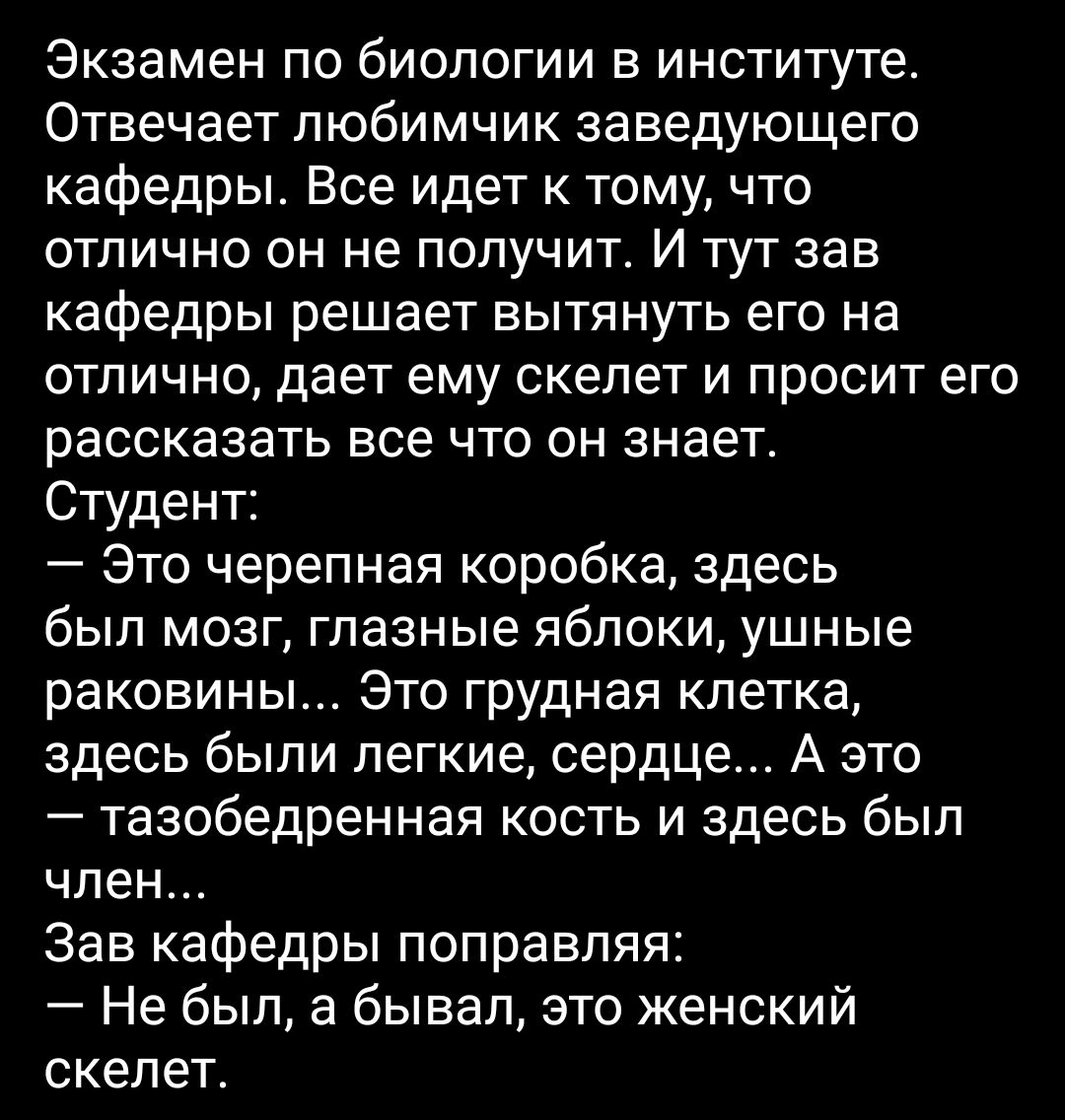 Экзамен по биологии в институте Отвечает любимчик заведующего кафедры Все идет к тому что отлично он не получит И тут зав кафедры решает вытянуть его на отлично дает ему скелет и просит его рассказать все что он знает Студент Это черепная коробка здесь был мозг глазные яблоки ушные раковины Это грудная клетка здесь были легкие сердце А это тазобедренная кость и здесь был член Зав кафедры поправляя