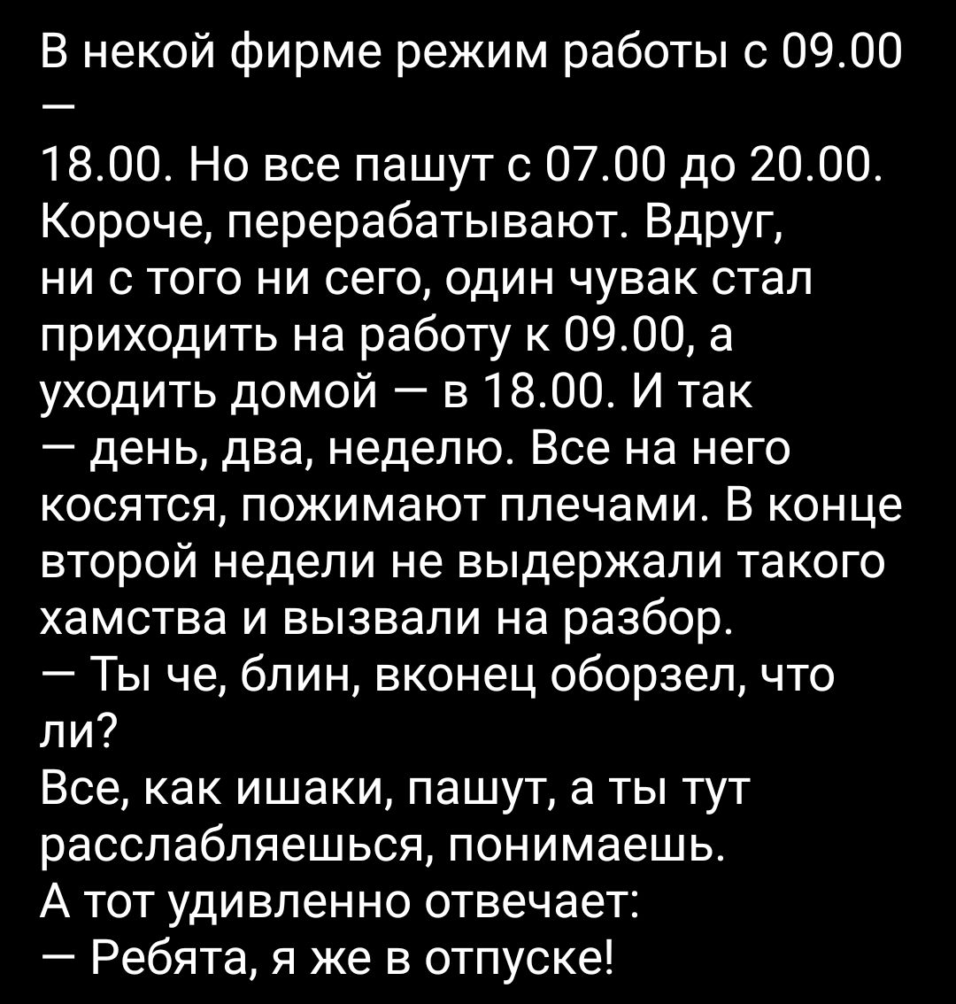 В некой фирме режим работы с 0900 1800 Но все пашут с 0700 до 2000 Короче перерабатывают Вдруг ни с того ни сего один чувак стал приходить на работу к 0900 а уходить домой в 1800 И так день два неделю Все на него косятся пожимают плечами В конце второй недели не выдержали такого хамства и вызвали на разбор Ты че блин вконец оборзел что ли Все как ишаки пашут а ты тут расслабляешься понимаешь А тот