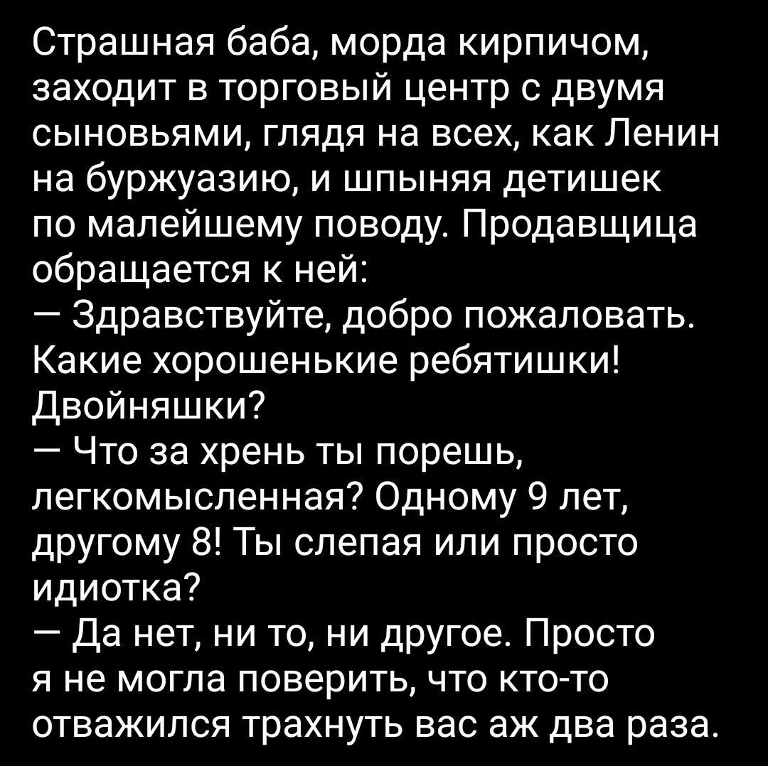 Страшная баба морда кирпичом заходит в торговый центр с двумя сыновьями глядя на всех как Ленин на буржуазию и шпыняя детишек по малейшему поводу Продавщица обращается к ней Здравствуйте добро пожаловать Какие хорошенькие ребятишки Двойняшки Что за хрень ты порешь легкомысленная Одному 9 лет другому 8 Ты слепая или просто идиотка Да нет ни то ни другое Просто я не могла поверить что кто то отважил