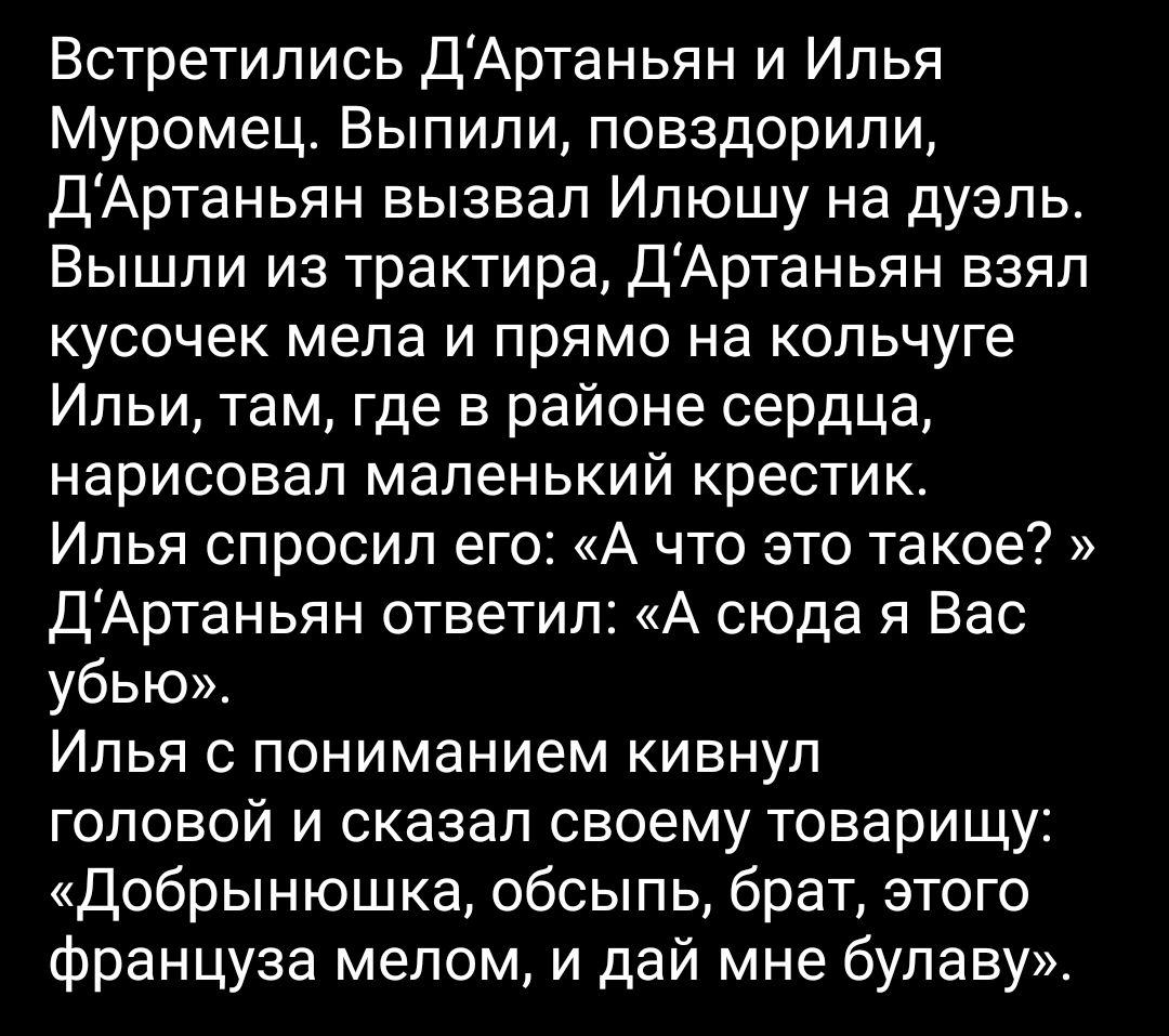 Встретились ДАртаньян и Илья Муромец Выпили повздорили ДАртаньян вызвал Илюшу на дуэль Вышли из трактира ДАртаньян взял кусочек мела и прямо на кольчуге Ильи там где в районе сердца нарисовал маленький крестик Илья спросил его А что это такое ДАртаньян ответил А сюда я Вас убью Илья с пониманием кивнул головой и сказал своему товарищу Добрынюшка обсыпь брат этого француза мелом и дай мне булаву