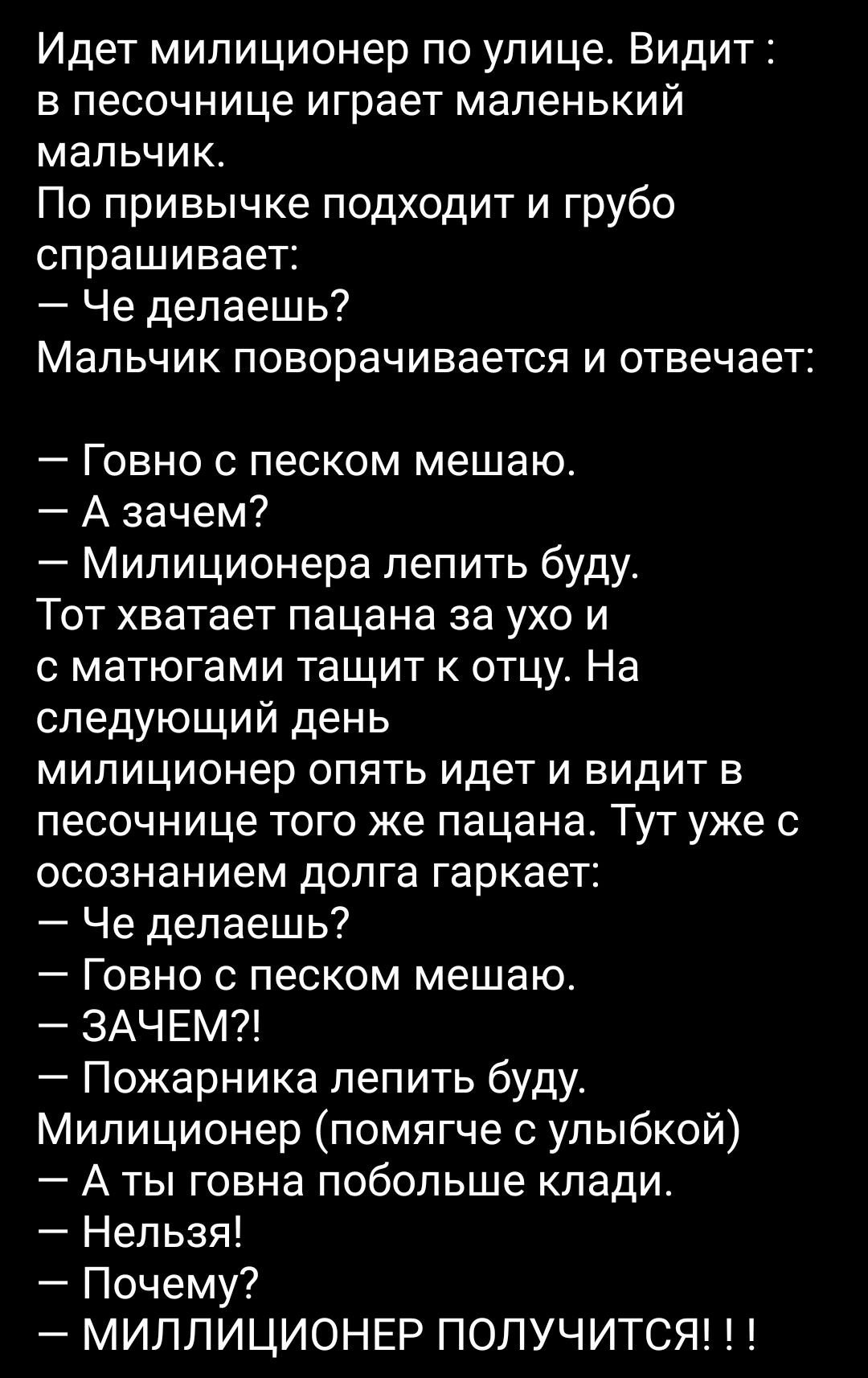 Идет милиционер по улице Видит в песочнице играет маленький мальчик По привычке подходит и грубо спрашивает Че делаешь Мальчик поворачивается и отвечает Говно с песком мешаю А зачем Милиционера лепить буду Тот хватает пацана за ухо и с матюгами тащит к отцу На следующий день милиционер опять идет и видит в песочнице того же пацана Тут уже с осознанием долга гаркает Че делаешь Говно с песком мешаю 
