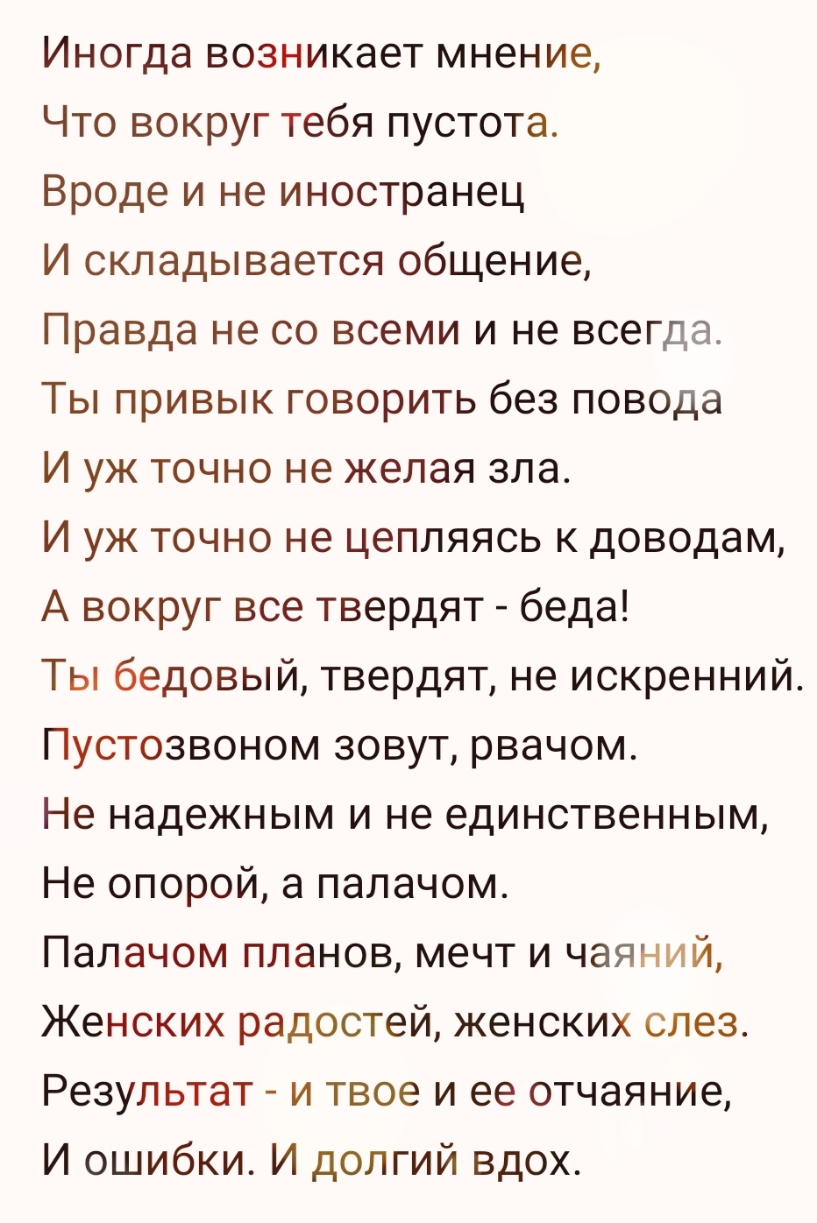 Иногда возникает мнение Что вокруг тебя пустота Вроде и не иностранец И складывается общение Правда не со всеми и не всегда Ты привык говорить без повода И уж точно не желая зла И уж точно не цепляясь к доводам А вокруг все твердят беда Ты бедовый твердят не искренний Пустозвоном зовут рвачом Не надежным и не единственным Не опорой а палачом Палачом планов мечт и чаяний Женских радостей женских сл