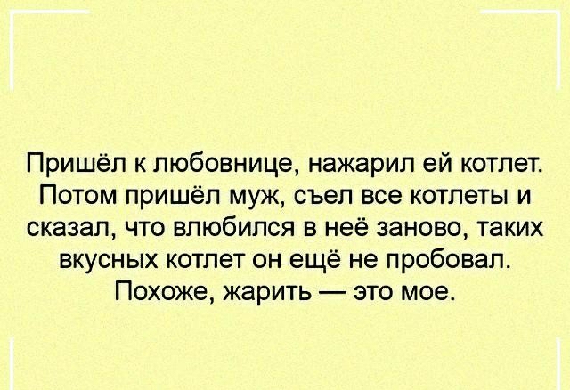 Пришёл к любовнице нажарил ей котлет Потом пришёл муж съел все котлеты и сказал что влюбился в неё заново таких вкусных котлет он ещё не пробовал Похоже жарить это мое