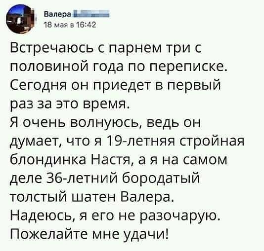 Венера _ 18 мая в16щ2 Встречаюсь парнем три с половиной года по переписке Сегодня он приедет в первый раз за это время Я очень волнуюсь ведь он думает что я 19летняя стройная блондинка Настя а я на самом деле 36летний бородатый толстый шатен Валера Надеюсь я его не разочарую Пожелайте мне удачи