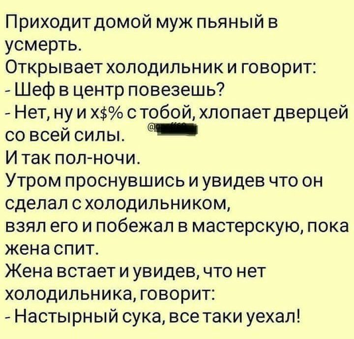 Приходитдомой муж пьяный в усмерть Открывает холодильник и говорит Шеф в центр повезешь Нет ну и Х с тобой хлопает дверцей со всей силы И так пол ночи Утром проснувшись и увидев что он сделал схолодильником взял его и побежал в мастерскую пока жена спит Жена встает и увидев что нет холодильника говорит Настырный сука все таки уехал