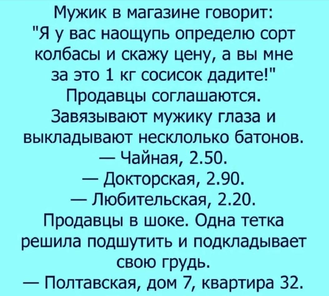 Мужик в магазине говорит Я у вас наощупь определю сорт колбасы и скажу цену а вы мне за это 1 кг сосисок дадите Продавцы соглашаются Завязывают мужику глаза и выкладывают несклолько батонов Чайная 250 Докторская 290 Любительская 220 Продавцы в шоке Одна тетка решила подшутить и подкладывает свою грудь Полтавская дом 7 квартира 32