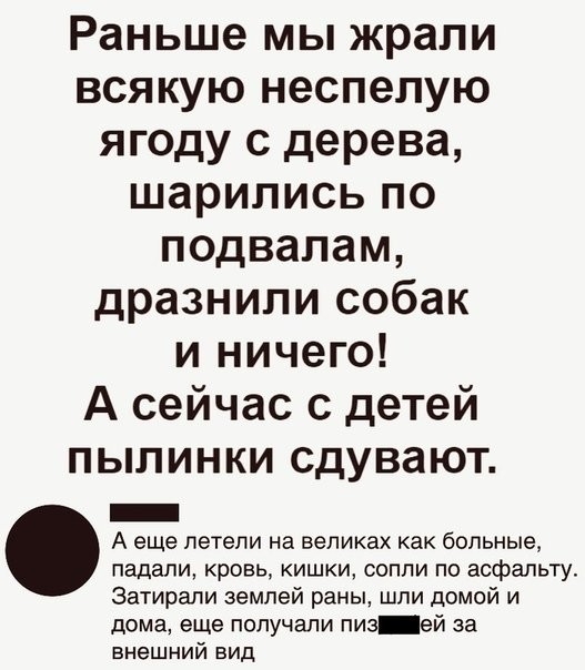 Раньше мы жрали всякую неспепую ягоду с дерева шарились по подвалам дразнили собак и ничего А сейчас с детей пылинки сдувают _ А еще летели на великах как больные падали кровь кишки сопли по асфальту Затирали землей раны шли домой и дома еще получали пив ей за внешний вид