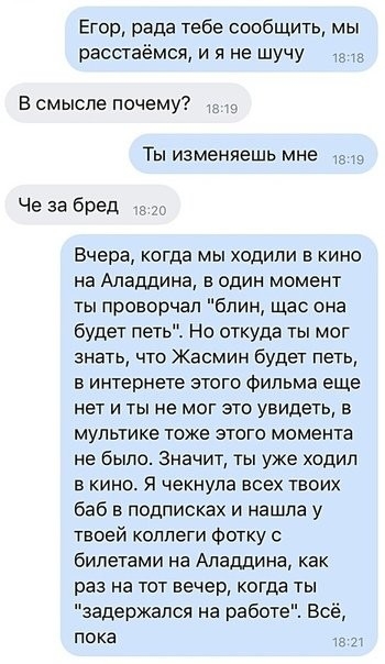 Етот рада тебе сообщить мы расстаёмся и я не шучу В смысле почему Ты изменяешь мне Че за бред гс Вчера когда мы ходили в кино на Аладдина в один момент ты проворчал блин щас она будет петь На откуда ты мог знать что Жасмин будет петь в интернете этого фильма еще нет и ты не мог это увидеть в мультике тоже этого момента не было Значит ты уже ходил в кино Я чекнула всех твоих баб в подписках и нашла