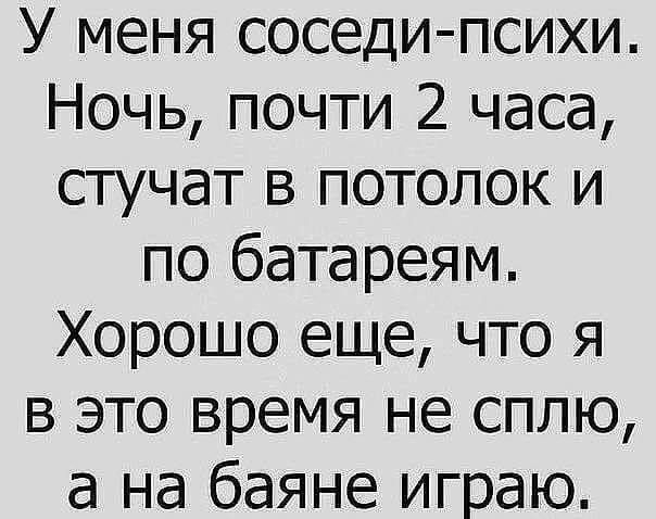 У меня соседи психи Ночь почти 2 часа стучат в потолок и по батареям Хорошо еще что я в это время не сплю а на баяне играю