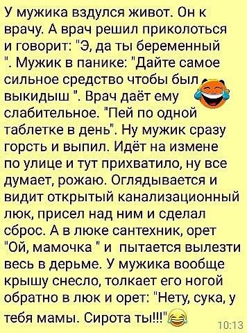У мужика вздулся живот Он к врачу А врач решил приколоться и говорит 9 да ты беременный Мужик панике Дайте самое сильное средство чтобы был выкидыш Врач даёт ему слабительное Пей по одной таблетке день Ну мужик сразу горсть и выпил Идёт на измене по улице и тут прихватила ну все думает рожаю Оглядывается и видит открытый канализационный люк присел над ним и сделал сброс А в люке сантехник орет Ой 