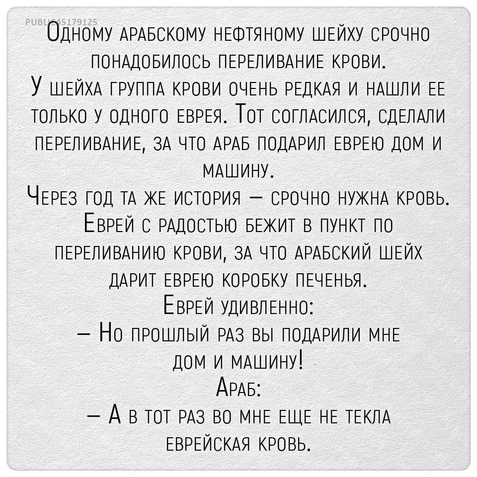 Одному АРАБСКО У НЕФТЯНОМУ ШЕЙХУ СРОЧНО ПОНАДОБИЛОСЬ ПЕРЕЛИВАНИЕ КРОВИ У ШЕЙХА ГРУППА КРОВИ ОЧЕНЬ РЕДКАЯ И НАШЛИ ЕЕ только У одного ЕЗРЕЯ Тот сотпАсипоя СДЕЛАЛИ ПЕРЕЛИВАНИЕ ЗА Рто АРАБ подАРип ЕВРЕЮ дом И МАШИНУ ЧЕРЕз год тА ЖЕ И3тоРИЯ СРОЧНО НУЖНА КРОВЬ ЕВРЕИ РАДОСТЬЮ БЕЖИТ в пункт по ПЕРЕЛИВАНИЮ КРОВИ ЗА что АРАБСКИЙ ШЕЙХ дАРит ЕвэЕю КОРОБКУ ПЕЧЕНЬЯ ЕВРЕИ УдИВдЕННО Но ПРоштыИ РАз вы подАРипИ МНЕ