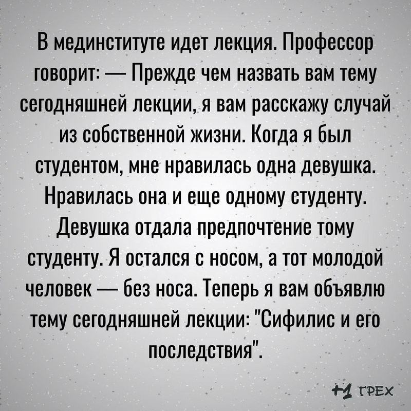 В мединституте идет лекция Профессор говорит Прежде чем назвать вам тему сегодняшней лекции я вам расскажу случай из собственной жизни Когда я был студентом мне нравилась одна девушка Нравилась она и еще одному студенту Девушка отдала предпочтение тому студенту Я остался с носом а тот молодой человек без носа Теперь я вам объявлю тему сегодняшней лекции Сифилис и его последствия Ы ГРЕХ