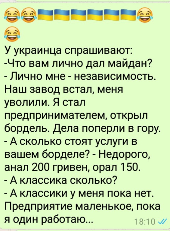 ннннн ё У украинца спрашивают Что вам лично дал майдан Лично мне независимость Наш завод встал меня уволили Я стал предпринимателем открыл бордель Дела поперли в гору А сколько стоят услуги в вашем борделе Недорого анал 200 гривен орал 150 А классика сколько А классики у меня пока нет Предприятие маленькое пока я один работаю мгц и