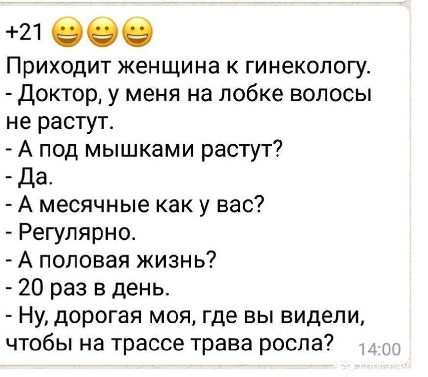 21 989 Приходит женщина к гинекологу Доктор у меня на лобке волосы не растут А под мышками растут Да А месячные как у вас Регулярно А половая жизнь 20 раз в день Ну дорогая моя где вы видели чтобы на трассе трава росла