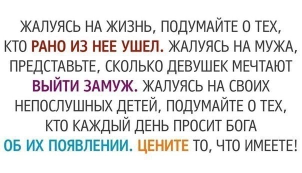 ЖАЛУЯСЬ НА жизнь ПОДУМАЙТЕ о твх кто РАНО из НЕЕ ушел ЖАЛУЯСЬ НА МУЖА ПРЕДСТАВЬТЕ сколько ДЕВУШЕК МЕЧТАЮТ выйти ЗАМУЖ ЖАЛУЯСЬ НА своих НЕПОСЛУШНЫХ ДЕТЕЙ ПОДУМАЙТЕ о ТЕХ кто КАЖДЫЙ двнь просит БОГА 05 их появлении цвнитв то что ИМЕЕТЕ