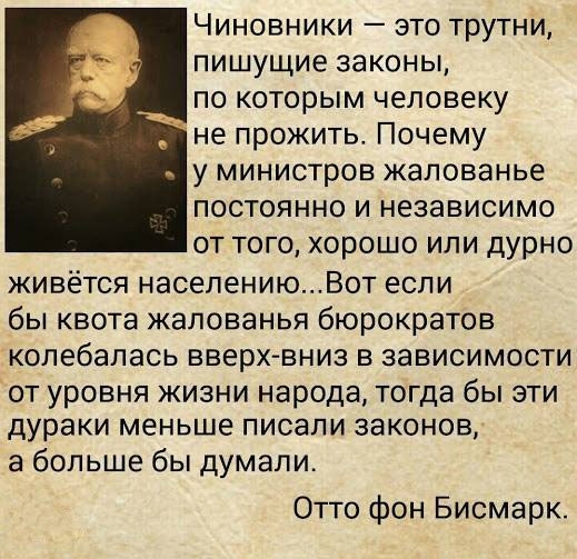 Чиновники это трутни пишущие законы по которым человеку не прожить Почему у министров жалованье постоянно и независимо от того хорошо или дурно живётся населениюВот если бы квота жалованья бюрократов колебалась вверх вниз в зависимости от уровня жизни народа тогда бы эти дураки меньше писали законов а больше бы думали Отто фон Бисмарк