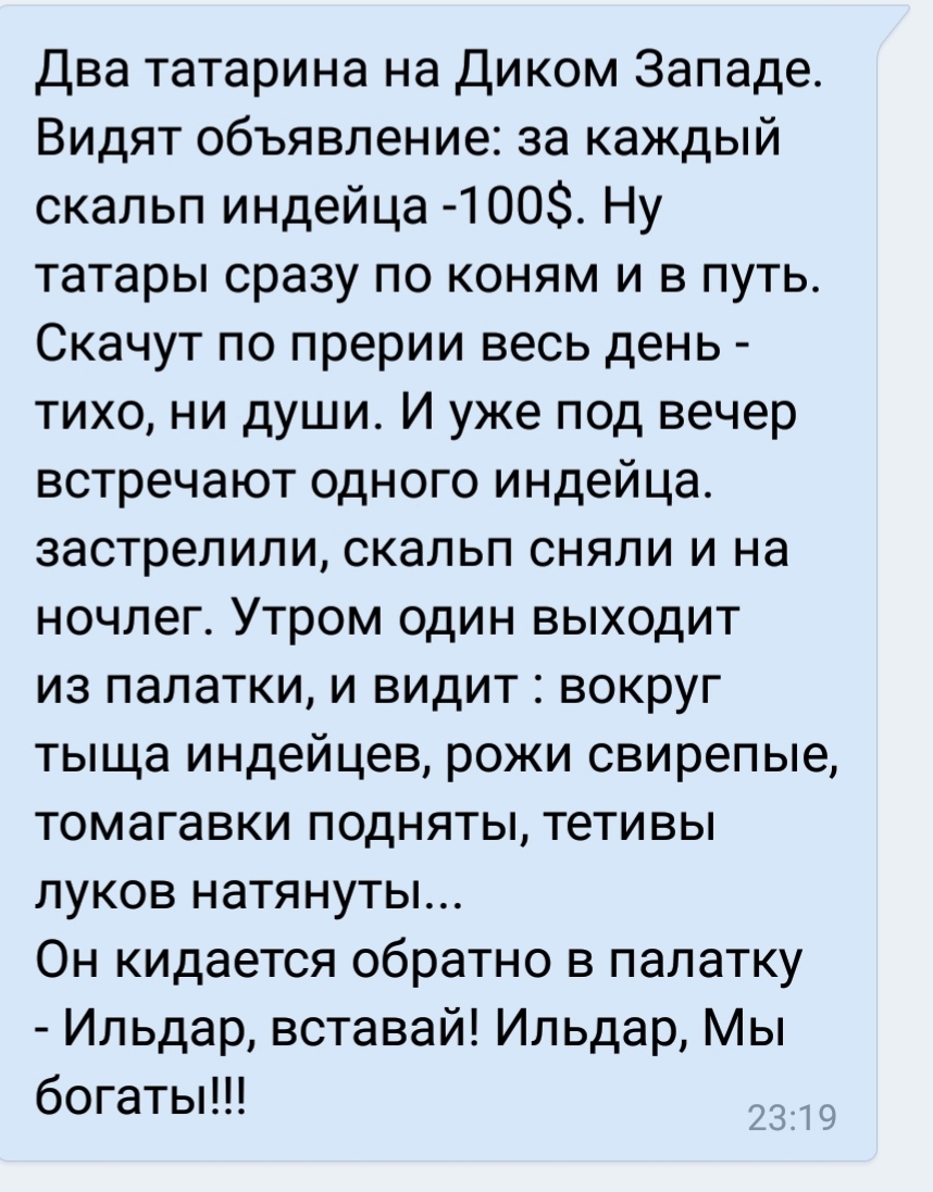 Два татарина на Диком Западе Видят объявление за каждый скальп индейца 400 Ну татары сразу по коням и в путь Скачут по прерии весь день тихо ни души И уже под вечер встречают одного индейца застрелили скальп сняли и на ночлег Утром один выходит из палатки и видит вокруг тыща индейцев рожи свирепые томагавки подняты тетивы луков натянуты Он кидается обратно в палатку Ильдар вставай Ильдар Мы богаты