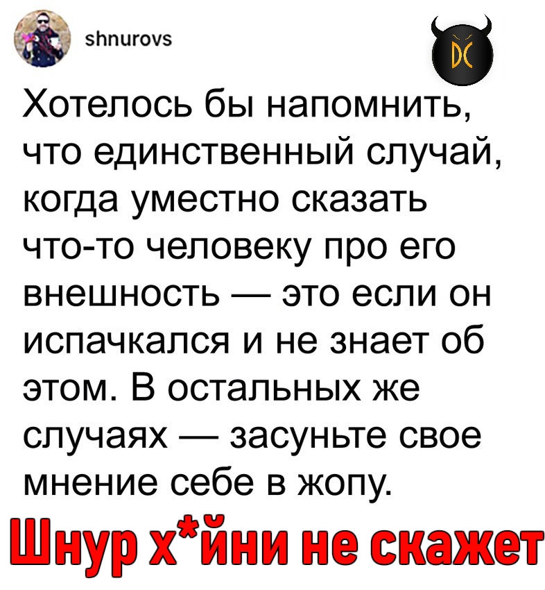 752 эппигоуз Хотелось бы напомнить что единственный случай когда уместно сказать что то человеку про его внешность это если он испачкался и не знает об этом В остальных же случаях засуньте свое мнение себе в жопу Шнур хйни не скажет