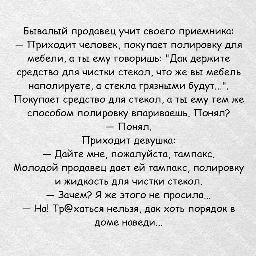 Бывалый продавец учит своего приемника Приходит человек покупает полировку для мебели а ты ему говоришь Дак держите средство для чистки стекол что же вы мебель наполируете а стекла грязными будут Покупает средство для стекол а ты ему тем же способом полировку впариваешь Понял Понял Приходит девушка Дайте мне пожалуйста тампакс Молодой продавец дает ей тампакс полировку и жидкость для чистки стекол