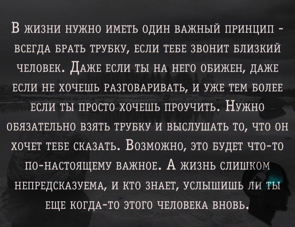 В ЖИЗНИ НУЖНО ИМЕТЬ ОДИН ВАЖНЫЙ ПРИНЦИП ВСЕГДА БРАТЬ ТРУБКУ ЕСЛИ ТЕБЕ ЗВОНИТ БЛИЗКИЙ ЧЕЛОВЕК ДАЖЕ ЕСЛИ ТЫ НА НЕГО ОБИЖЕН ДАЖЕ ЕСЛИ НЕ ХОЧЕШЬ РАЗГОВАРИВАТЬ И УЖЕ ТЕМ БОЛЕЕ ЕСЛИ ТЫ ПРОСТО ХОЧЕШЬ ПРОУЧИТЬ НУЖНО ОБЯЗАТЕЛЬНО ВЗЯТЬ ТРУБКУ И ВЫСЛУШАТЬ ТО ЧТО ОН ХОЧЕТ ТЕБЕ СКАЗАТЬ ВОЗМОЖНО ЭТО БУДЕТ ЧТО ТО ПО НАСТОЯЩЕМУ ВАЖНОЕ А ЖИЗНЬ СЛИШКОМ НЕПРЕДСКАЗУЕМА И КТО ЗНАЕТ УСЛЫШИШЬ ЛИ ТЫ ЕЩЕ КОГДА ТО ЭТОГО ЧЕ