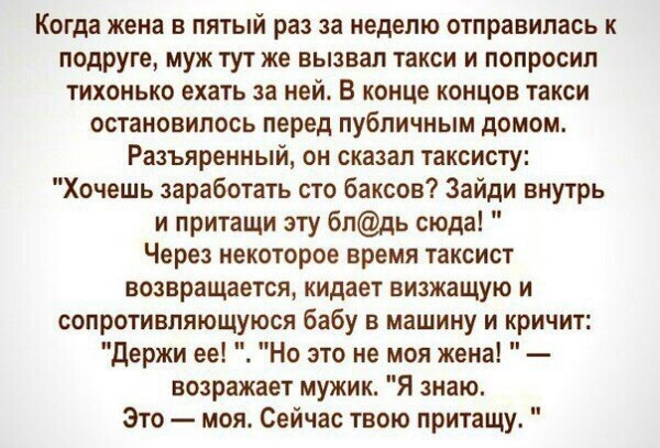 Когда жена в пятый раз за неделю отправилась к подруге муж тут же вызвал такси и попросил тихонько ехать за ней В конце концов такси остановилось перед публичным домом Разъяренный он сказал таксисту Хочешь заработать сто баксов Зайди внутрь и притащи эту бпдь сюда Через некоторое время таксист возвращается кидает визжащую и сопротивляющуюся бабу в машину и кричит Держи ее Но это не моя жена возраж