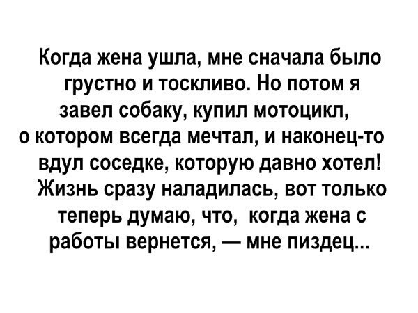 Когда жена ушла мне сначала было грустно и тоскливо Но потом я завел собаку купил мотоцикл о котором всегда мечтал и наконец то вдуп соседке которую давно хотел Жизнь сразу наладилась вот только теперь думаю что когда жена с работы вернется мне пиздец