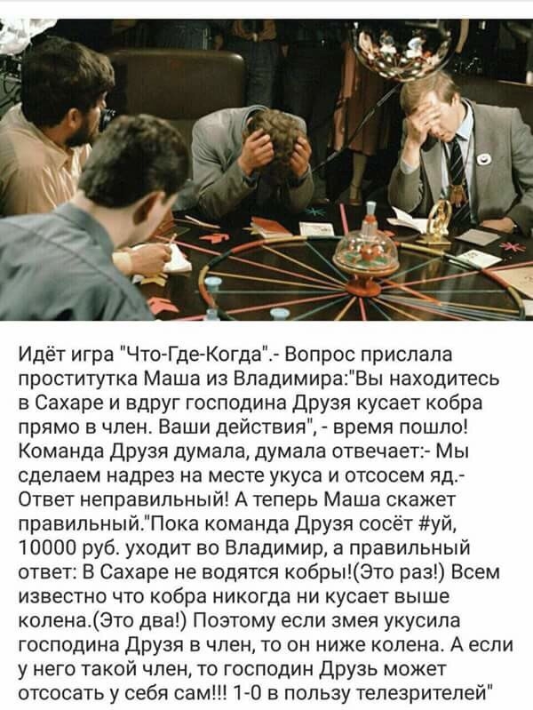 Идёт игра ЧтоГдеКогда Вопрос прислала проститутка Маша из Владимира1Вы находитесь в Сахаре и вдРУг господина Друзя кусает кобра прямо в член Ваши действия время пошло Команда Друзя думала думала отвечает Мы сделаем надрез на месте укуса и отсосем яд Ответ неправильный А теперь Маша скажет правильныйПока команда Друзя сосёт уй 10000 руб уходит во Владимир а правильный ответ В Сахаре не водятся кобр