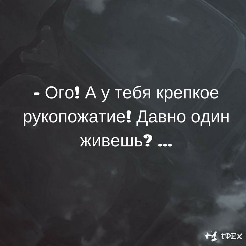 Ого А у тебя крепкое рукопожатие Давно один живешь