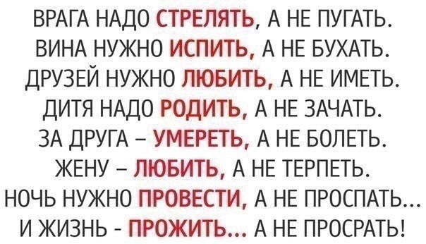 ВРАГА НАДО СТРЕЛЯТЬ А НЕ ПУГАТЬ ВИНА НУЖНО ИСПИТЬ А НЕ БУХАТЬ ДРУЗЕЙ НУЖНО ЛЮБИТЬ А НЕ ИМЕТЬ ДИТЯ НАДО РОДИТЬ А НЕ ЗАЧАТЬ ЗА ДРУГА УМЕРЕТЬ А НЕ БОЛЕТЬ ЖЕНУ ЛЮБИТЬ А НЕ ТЕРПЕТЬ НОЧЬ НУЖНО ПРОВЕСТИ А НЕ ПРОСПАТЬ И ЖИЗНЬ ПРОЖИТЬ А НЕ ПРОСРАТЬ