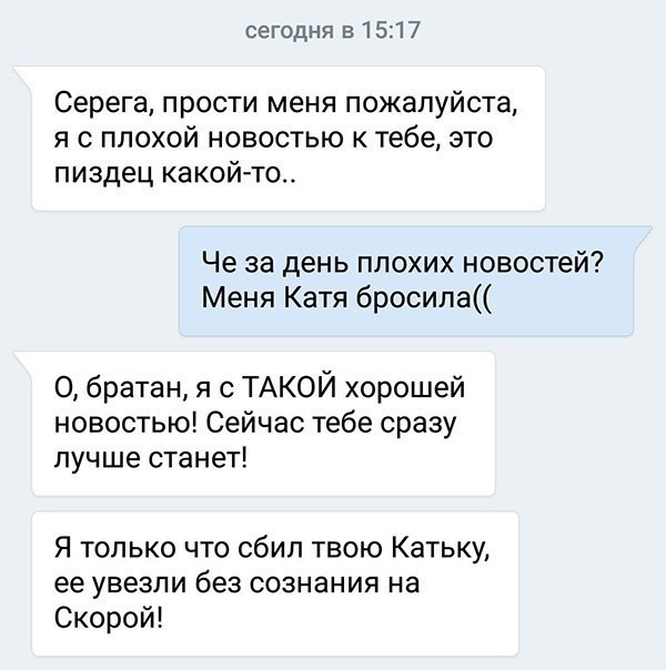 сегодня в 1517 Серега прости меня пожалуйста я с плохой новостью к тебе это пиздец какой то Че за день плохих новостей Меня Катя бросила О братан я с ТАКОЙ хорошей новостью Сейчас тебе сразу лучше станет Я только что сбил твою Катьку ее увезли без сознания на Скорой