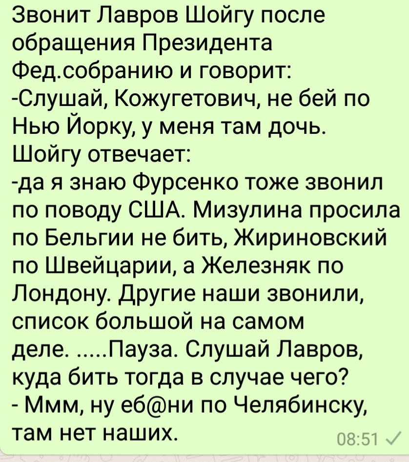 Звонит Лавров Шойгу после обращения Президента Федсобранию и говорит Слушай Кожугетович не бей по Нью Йорку у меня там дочь Шойгу отвечает да я знаю Фурсенко тоже звонил по поводу США Мизупина просила по Бельгии не бить Жириновский по Швейцарии а Железняк по Лондону Другие наши звонили список большой на самом деле Пауза Слушай Лавров куда бить тогда в случае чего Ммм ну ебни по Челябинску там нет 