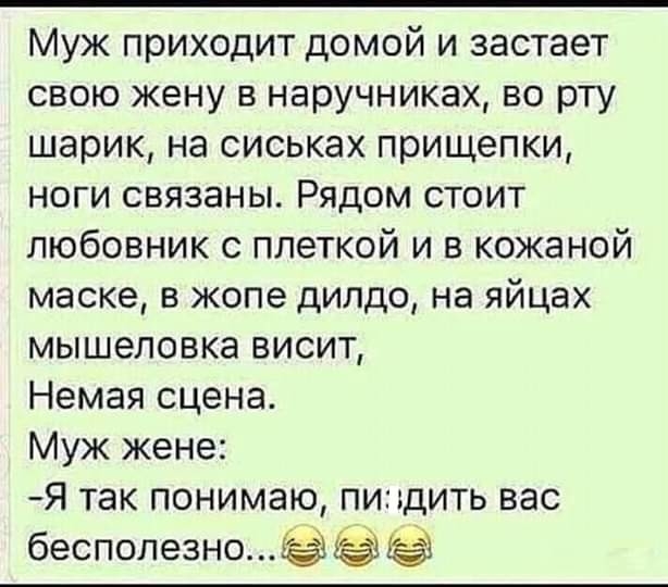 Муж приходит домой и застает свою жену в наручниках во рту шарик на сиськах прищепки ноги связаны Рядом стоит любовник с плеткой и в кожаной маске в жопе дилдо на яйцах мышеловке висит Немая сцена Муж жене Я так понимаю пидить вас бесполезно