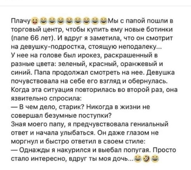 Плачу803Мы с папой пошли в торговый центр чтобы купить ему новые ботинки папе 66 лет И вдруг я заметила что он смотрит на девушку подростка стоящую неподалеку У нее на голове был ирокез раскрашенный в разные цвета зеленый красный оранжевый и синий Папа продолжал смотреть на нее Девушка почувствовала на себе его взгляд и обернулась Когда эта ситуация повторилась во второй раз она язвительно спросил