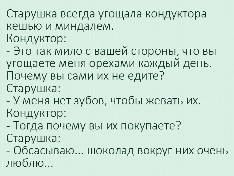 Старушка всегда угощала кондуктора кешью и миндалем Кондуктор Это так мило с вашей стороны что вы угощаете меня орехами каждый день Почему вы сами их не едите Старушка У меня нет зубов чтобы жевать их Кондуктор Тогда почему вы их покупаете Старушка Обсасываю шоколад вокруг них очень люблю