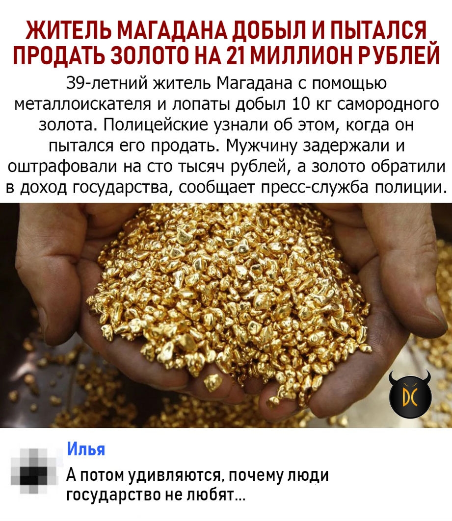 ЖИТЕЛЬ МАГАДАНА ДОБЫЛ И ПЫТАЛСЯ ПРОДАТЬ ЗОЛОТО НА 21 МИЛЛИОН РУБЛЕЙ 39 летний житель Магадана с помощью металлоискателя и лопаты добыл 10 кг самородного золота Полицейские узнали об этом когда он пытался его продать Мужчину задержали и оштрафовали на сто тысяч рублей а золото обратили в доход государства сообщает пресс служба полиции Илья А потом удивляются почему люди государство не любят