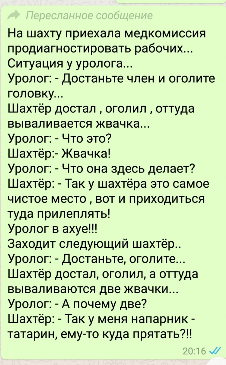На шахту приехала медкомиссия продиагностировать рабочих Ситуация у уролога Уролог Достаньте член и оголите головку Шахтёр достал оголил оттуда вываливается жвачка Уролог Что это Шахтёр Жвачка Уролог Что она здесь делает Шахтёр Так у шахтёра это самое чистое место вот и приходиться туда прилеплять Уролог в ахуе Заходит следующий шахтёр Уролог Достаньте оголите Шахтёр достал оголил а оттуда вывалив