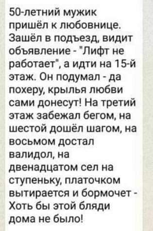 50 летний мужик пришёл к любовнице Зашёл в подъезд видит объявление Лифт не работает а идти на 15й этаж Он подумал да похеру крылья любви сами донесут На третий этаж забежал бегом на шестой дошёл шагом на восьмом достал валидол на двенадцатом сел на ступеньку платочком вытирается и бормочет Хоть бы этой бляди дома не было