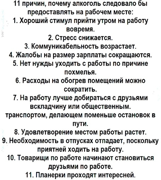 11 причин почему алкоголь следовало бы предоставлять на рабочем месте 1 Хороший стимул прийти утром на работу вовремя 2 Стресс снижается 3 Коммуникабельность возрастает 4 Жалобы на размер зарплаты сокращаются 5 Нет нужды уходить с работы по причине похмелья 6 Расходы на обогрев помещений можно сократить 7 На работу лучше добираться друзьями вскладчину или общественным транспортом делающем поменьше