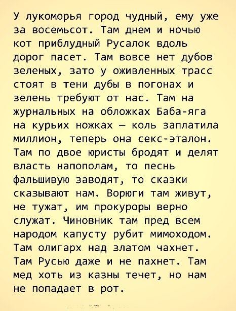 У лукоморья город чудный ему уже за восемьсот Там днем и ночью кот приблудный Русалок вдоль дорог пасет Там вовсе нет дубов зеленых зато у оживленных трасс стоят в тени дубы в погонах и зелень требуют от нас Там на журнальных на обложках Баба яга на курьих ножках коль заплатила миллион теперь она сексэтапон Там по двое юристы бродят и делят власть напополам то песнь фальшивую заводят то сказки ска