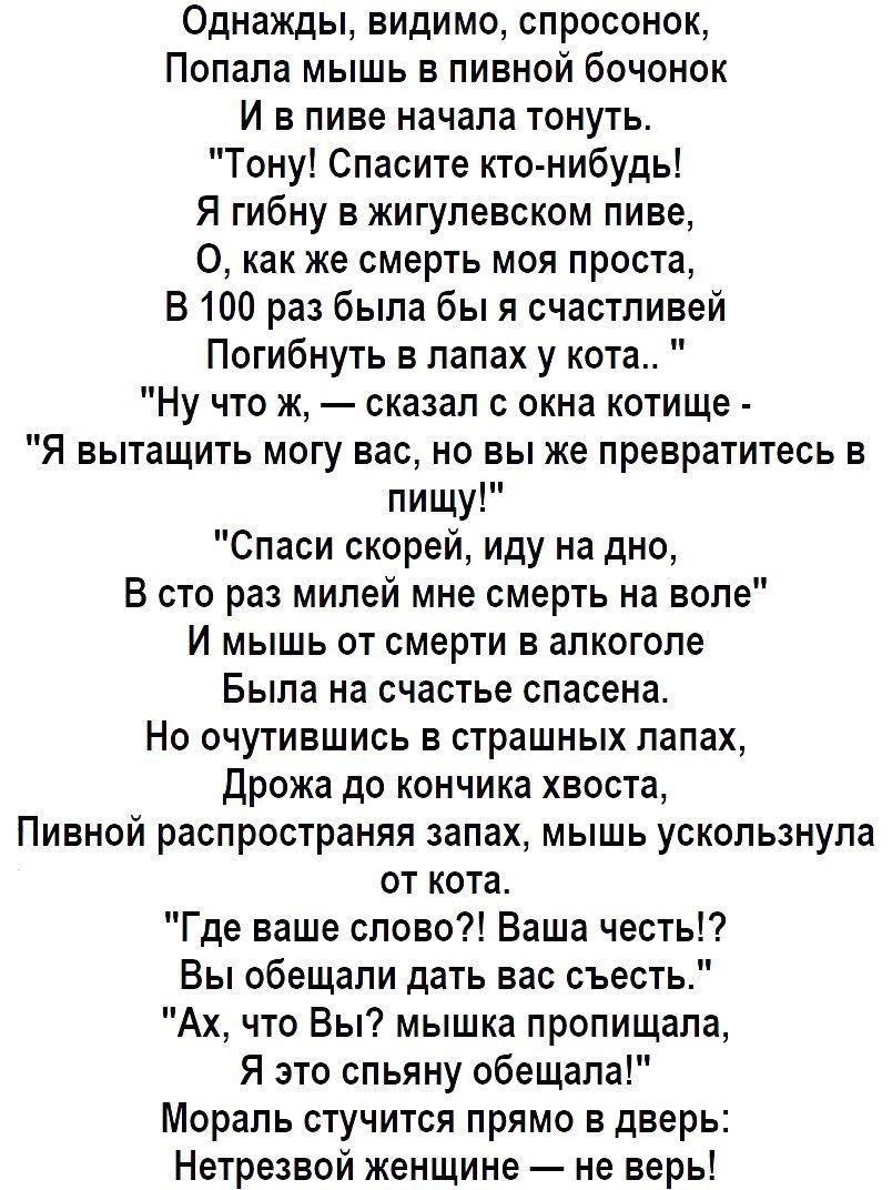 Однажды видимо спросонок Попала мышь в пивной бочонок И в пиве начала тонуть Тону Спасите кто нибудь Я гибну в жигулевском пиве О как же смерть моя проста В 100 раз была бы я счастливей Погибнуть в лапах у кота Ну что ж сказал с окна котище Я вытащить могу вас но вы же превратитесь в пищу Спаси скорей иду на дно В сто раз милей мне смерть на воле И мышь от смерти в алкоголе Была на счастье спасена