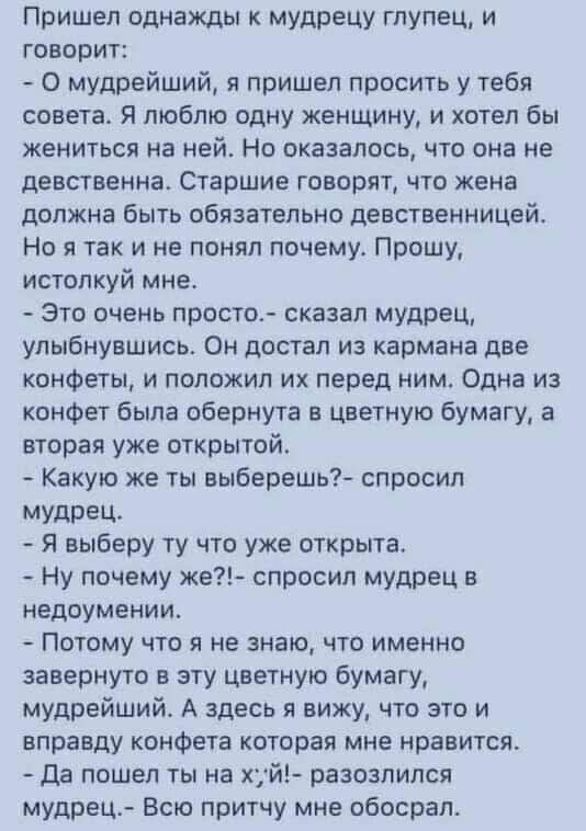 Пришел однажды к мудрецу глупец и говорит О мудрейший я пришел просить у тебя совета Я люблю одну женщину и хотел бы жениться на ней Но оказалось что она не девственна Старшие говорят что жена должна быть обязательно девственницей Но я так и не понял почему Прошу истолкуй мне Это очень просто сказал мудрец улыбнувшись Он достал из кармана две конфеты и положил их перед ним Одна из конфет была обер