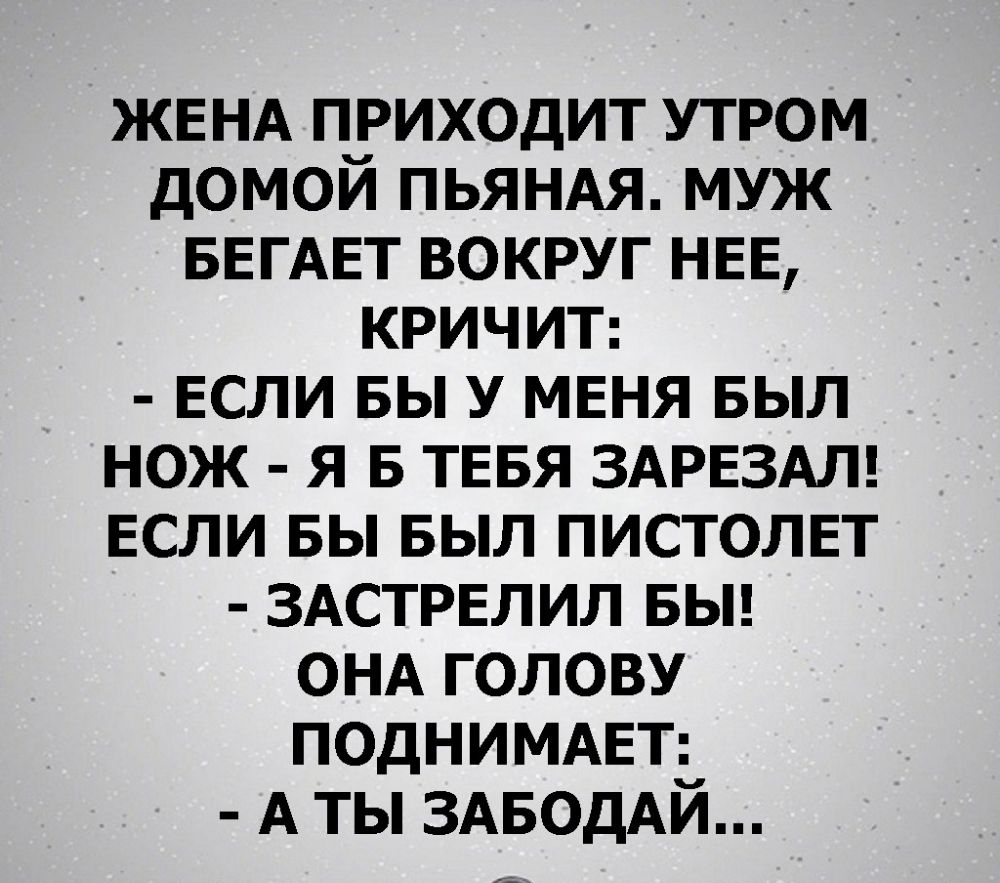 ЖЕНА приходит утром домой ПЬЯНАЯ муж БЕГАЕТ вокруг НЕЕ КРИЧИТ ЕСЛИ вы У МЕНЯ БЫЛ нож я в ТЕБЯ ЗАРЕЗАЛ если вы БЫЛ пистолвт ЗАСТРЕЛИЛ БЫ ОНА голову ПОДНИМАЕТ А ты ЗАБОДАЙ