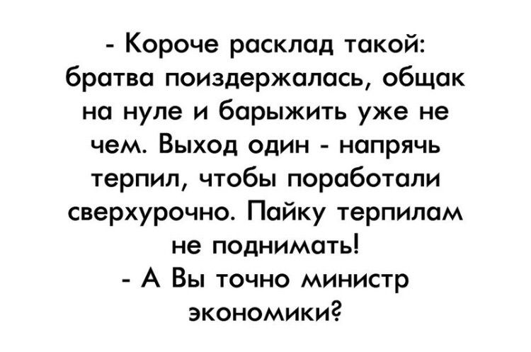 Короче расклад такой братва поиздержалась общак на нуле и барыжить уже не чем Выход один напрячь терпил чтобы поработали сверхурочно Пайку терпилам не поднимать А Вы точно министр экономики