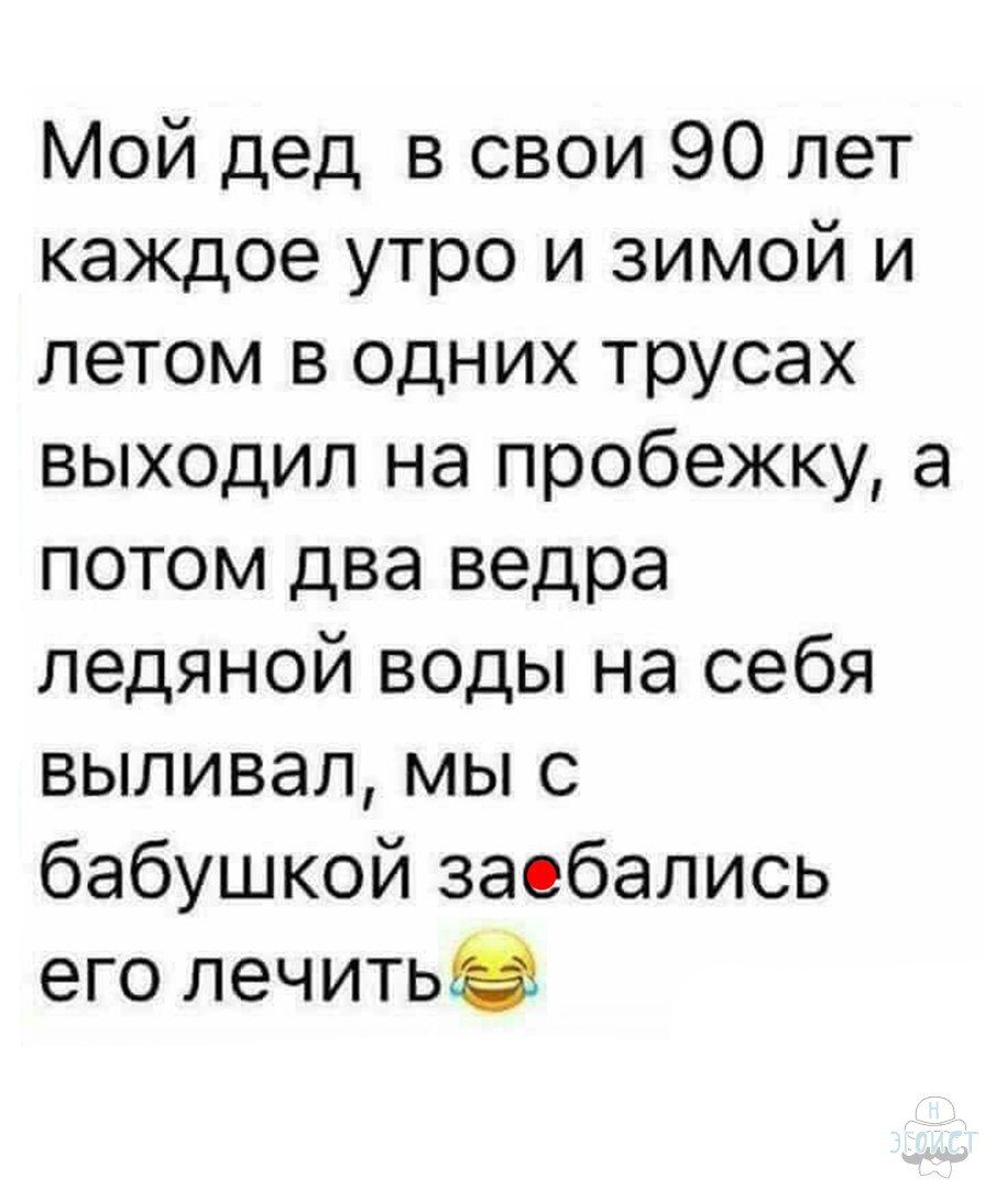 Мой дед в свои 90 лет каждое утро и зимой и летом в одних трусах выходил на пробежку а потом два ведра ледяной воды на себя выливал мы с бабушкой заебались его лечитьв